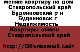 меняю квартиру на дом - Ставропольский край, Буденновский р-н, Буденновск г. Недвижимость » Квартиры обмен   . Ставропольский край